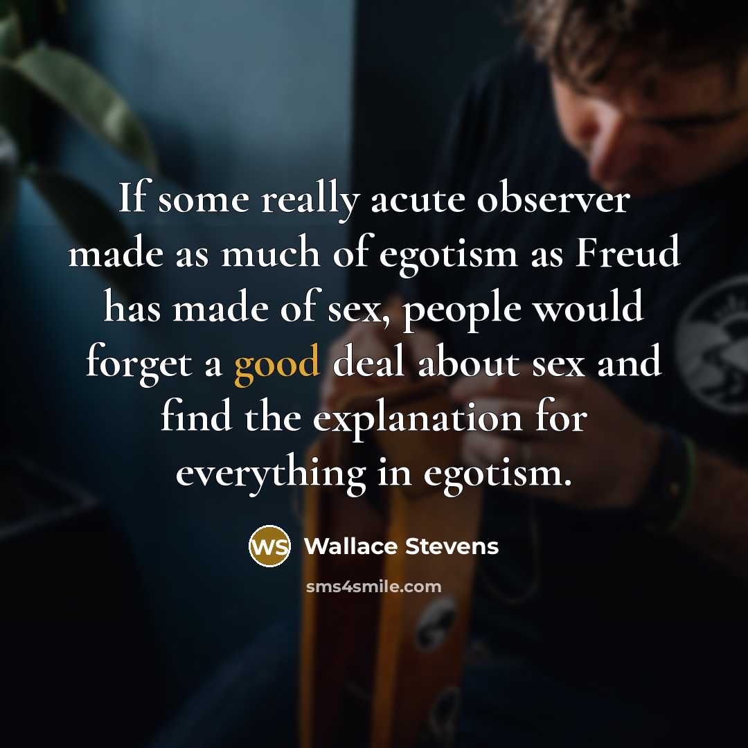 “If some really acute observer made as much of egotism as Freud has made of sex, people would forget a good deal about sex and find the explanation for everything in egotism.” quote by Wallace Stevens
