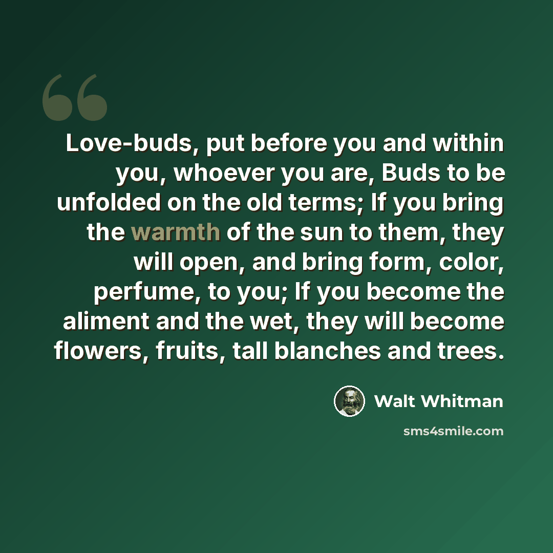 “Love-buds, put before you and within you, whoever you are, Buds to be unfolded on the old terms; If you bring the warmth of the sun to them, they will open, and bring form, color, perfume, to you; If you become the aliment and the wet, they will become flowers, fruits, tall blanches and trees.” quote by Walt Whitman