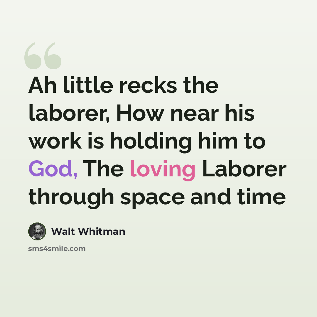 “Ah little recks the laborer, How near his work is holding him to God, The loving Laborer through space and time” quote by Walt Whitman