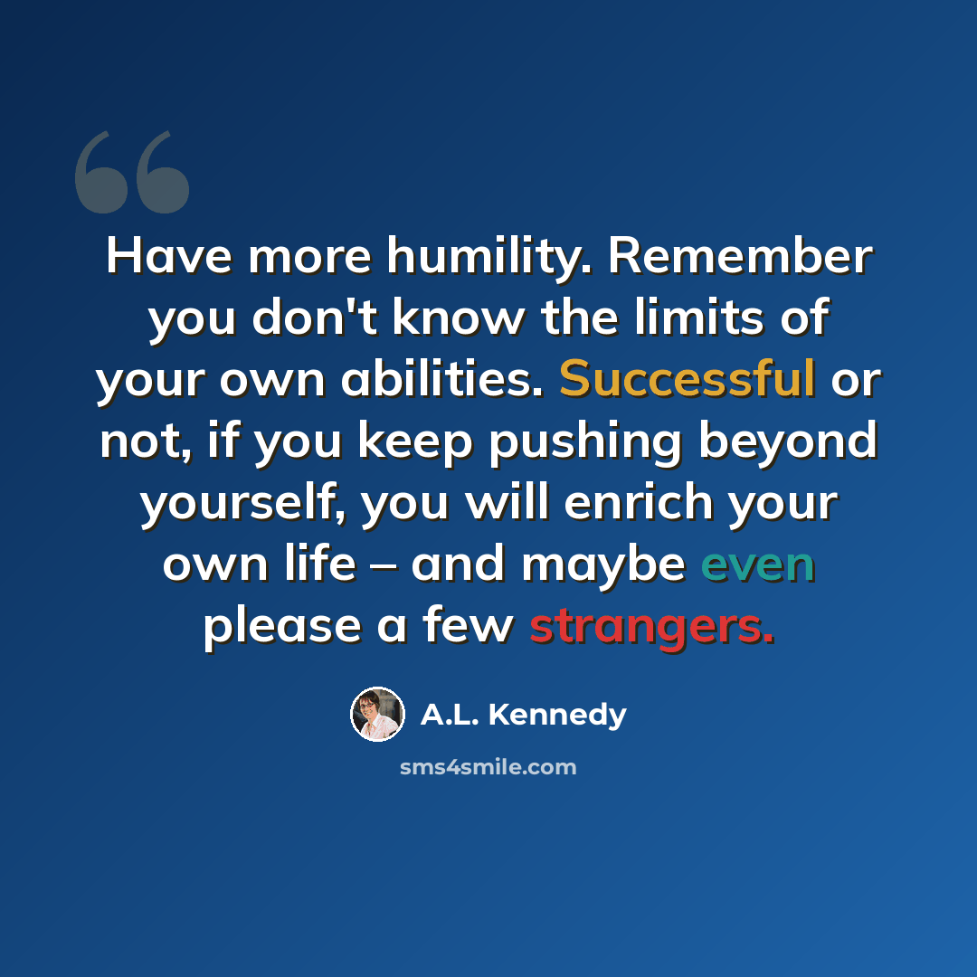 “Have more humility. Remember you don't know the limits of your own abilities. Successful or not, if you keep pushing beyond yourself, you will enrich your own life – and maybe even please a few strangers.” quote by A.L. Kennedy