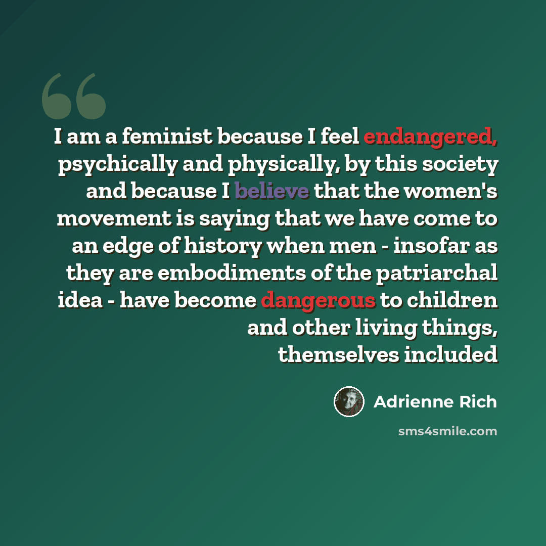 “I am a feminist because I feel endangered, psychically and physically, by this society and because I believe that the women's movement is saying that we have come to an edge of history when men - insofar as they are embodiments of the patriarchal idea - have become dangerous to children and other…” quote by Adrienne Rich
