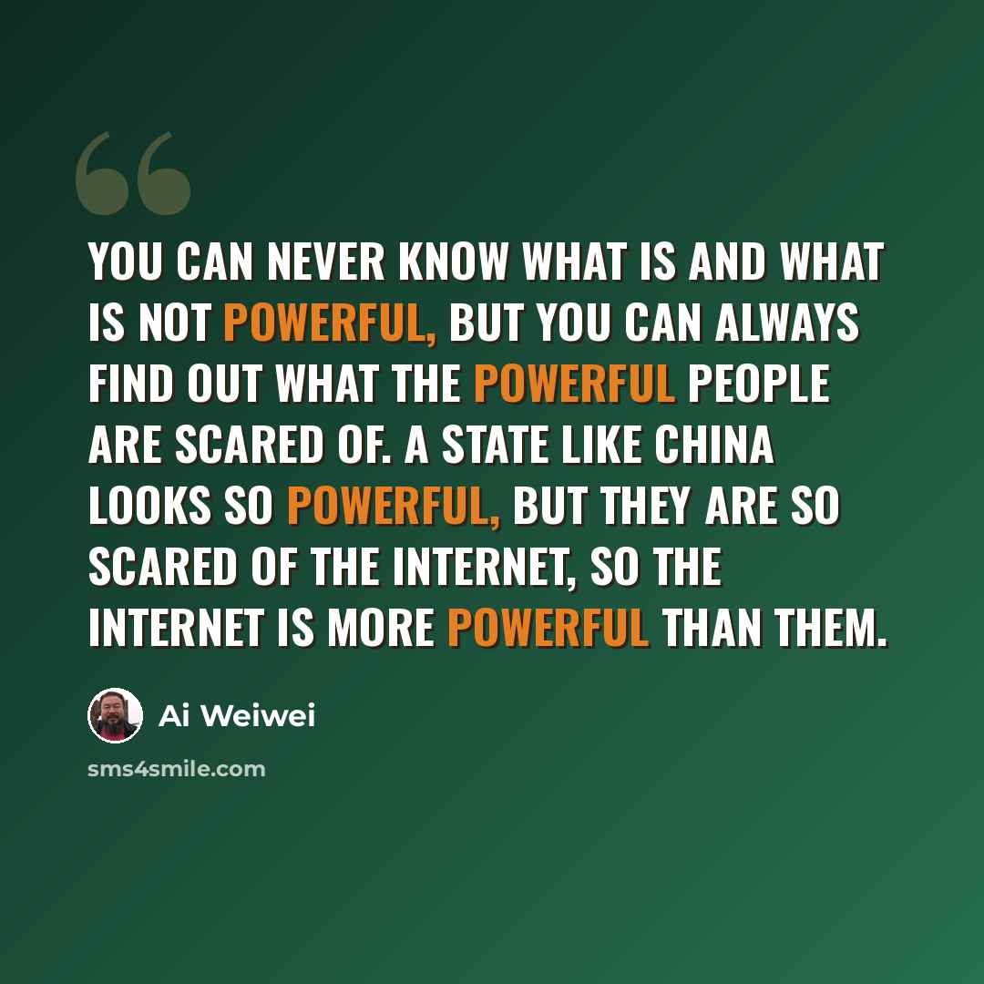 “You can never know what is and what is not powerful, but you can always find out what the powerful people are scared of. A state like China looks so powerful, but they are so scared of the Internet, so the Internet is more powerful than them.” quote by Ai Weiwei
