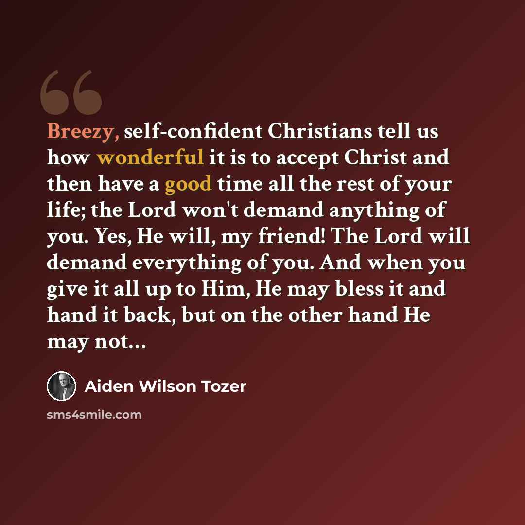 “Breezy, self-confident Christians tell us how wonderful it is to accept Christ and then have a good time all the rest of your life; the Lord won't demand anything of you. Yes, He will, my friend! The Lord will demand everything of you. And when you give it all up to Him, He may bless it and hand…” quote by Aiden Wilson Tozer