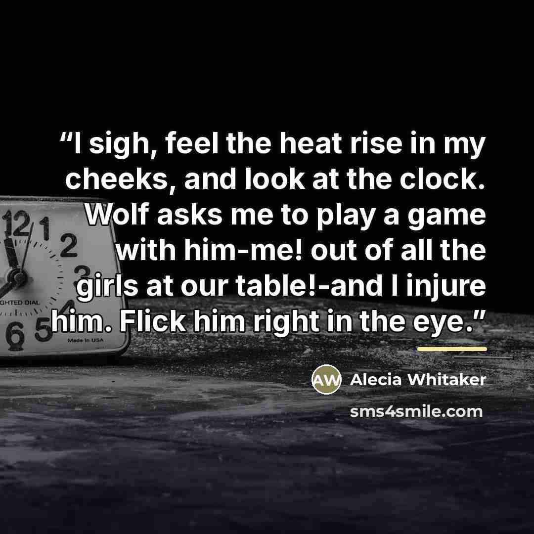 “I sigh, feel the heat rise in my cheeks, and look at the clock. Wolf asks me to play a game with him-me! out of all the girls at our table!-and I injure him. Flick him right in the eye.” quote by Alecia Whitaker