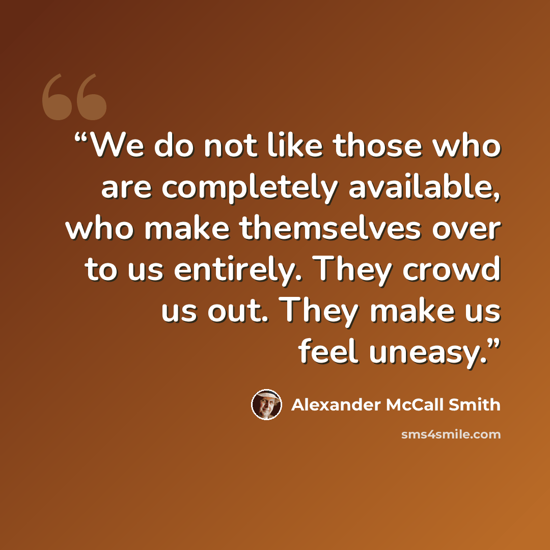“We do not like those who are completely available, who make themselves over to us entirely. They crowd us out. They make us feel uneasy.” quote by Alexander McCall Smith