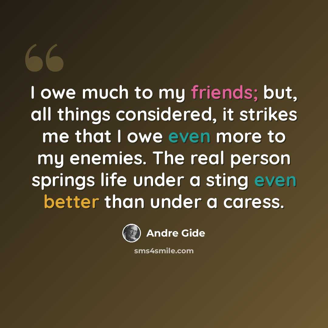 “I owe much to my friends; but, all things considered, it strikes me that I owe even more to my enemies. The real person springs life under a sting even better than under a caress.” quote by Andre Gide