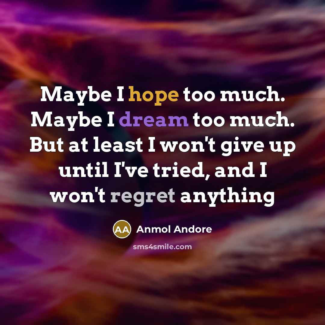 “Maybe I hope too much. Maybe I dream too much. But at least I won't give up until I've tried, and I won't regret anything” quote by Anmol Andore