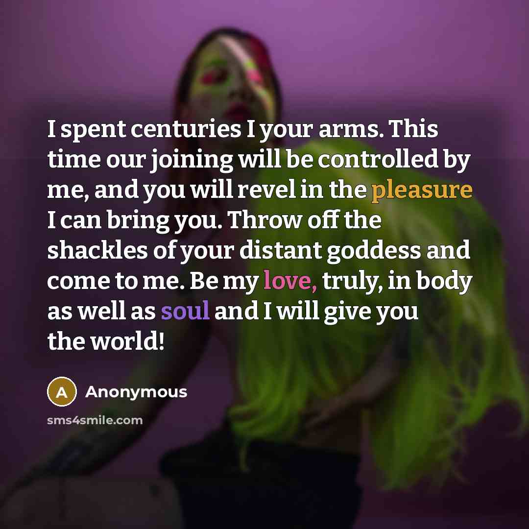 “I spent centuries I your arms. This time our joining will be controlled by me, and you will revel in the pleasure I can bring you. Throw off the shackles of your distant goddess and come to me. Be my love, truly, in body as well as soul and I will give you the world!” quote by Anonymous