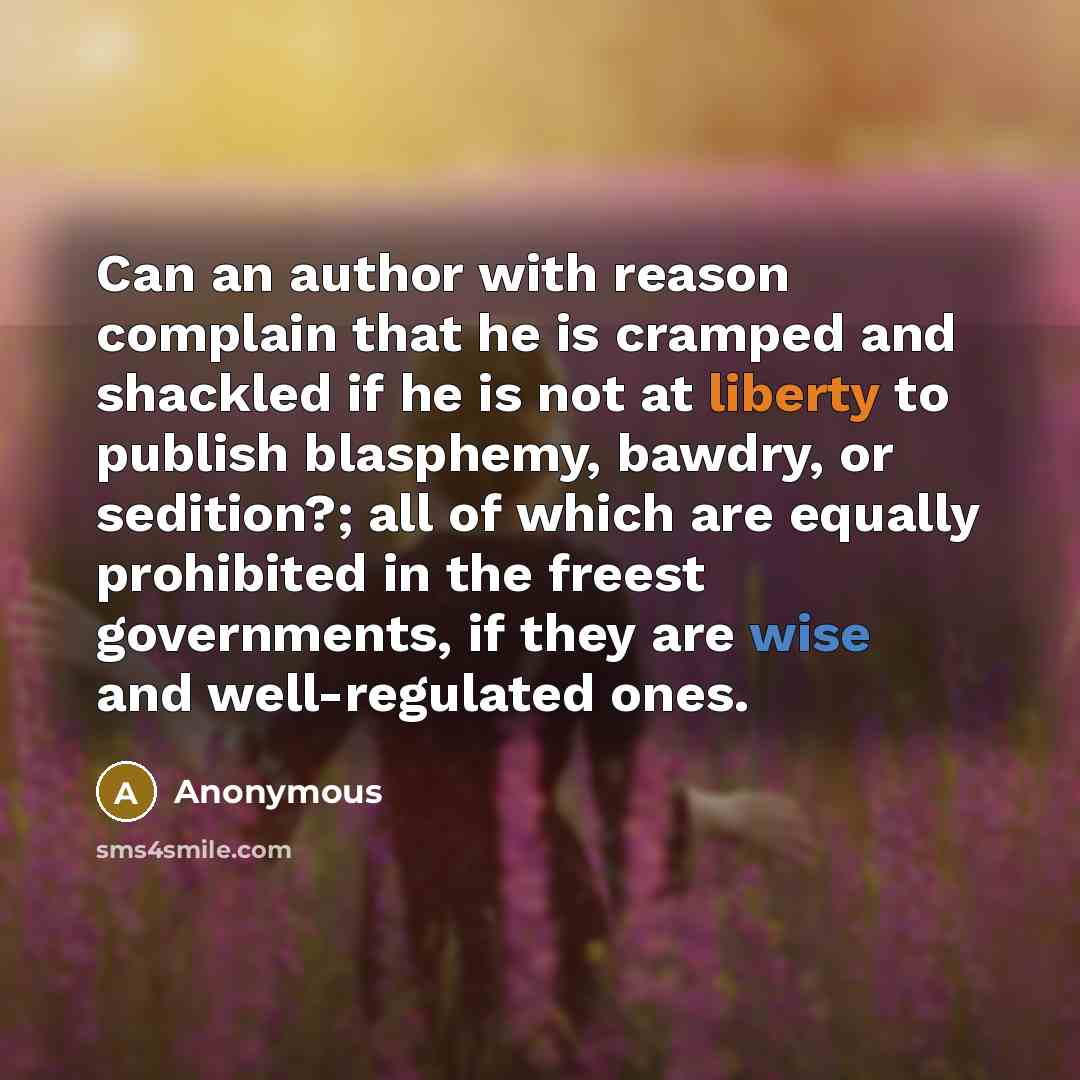 “Can an author with reason complain that he is cramped and shackled if he is not at liberty to publish blasphemy, bawdry, or sedition?; all of which are equally prohibited in the freest governments, if they are wise and well-regulated ones.” quote by Anonymous