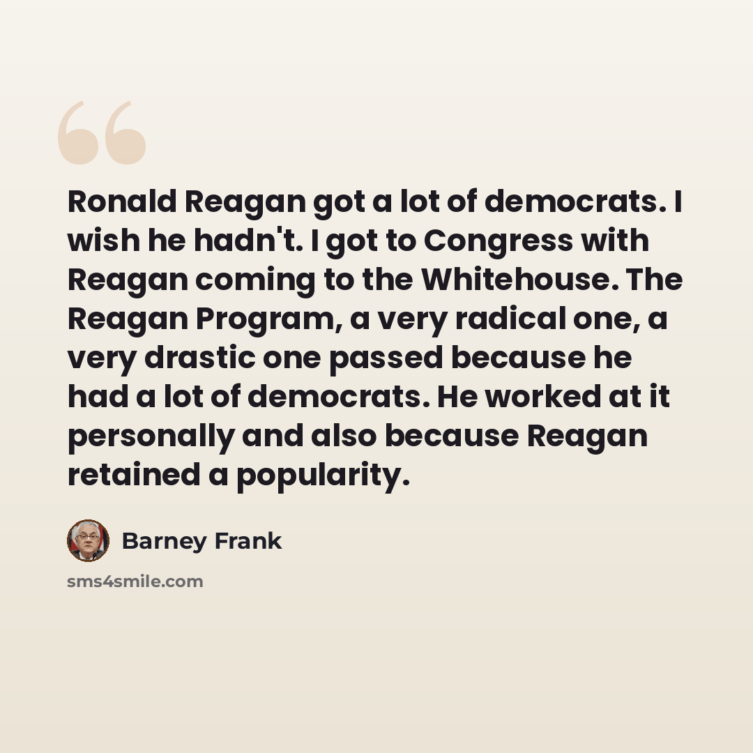 “Ronald Reagan got a lot of democrats. I wish he hadn't. I got to Congress with Reagan coming to the Whitehouse. The Reagan Program, a very radical one, a very drastic one passed because he had a lot of democrats. He worked at it personally and also because Reagan retained a popularity.” quote by Barney Frank