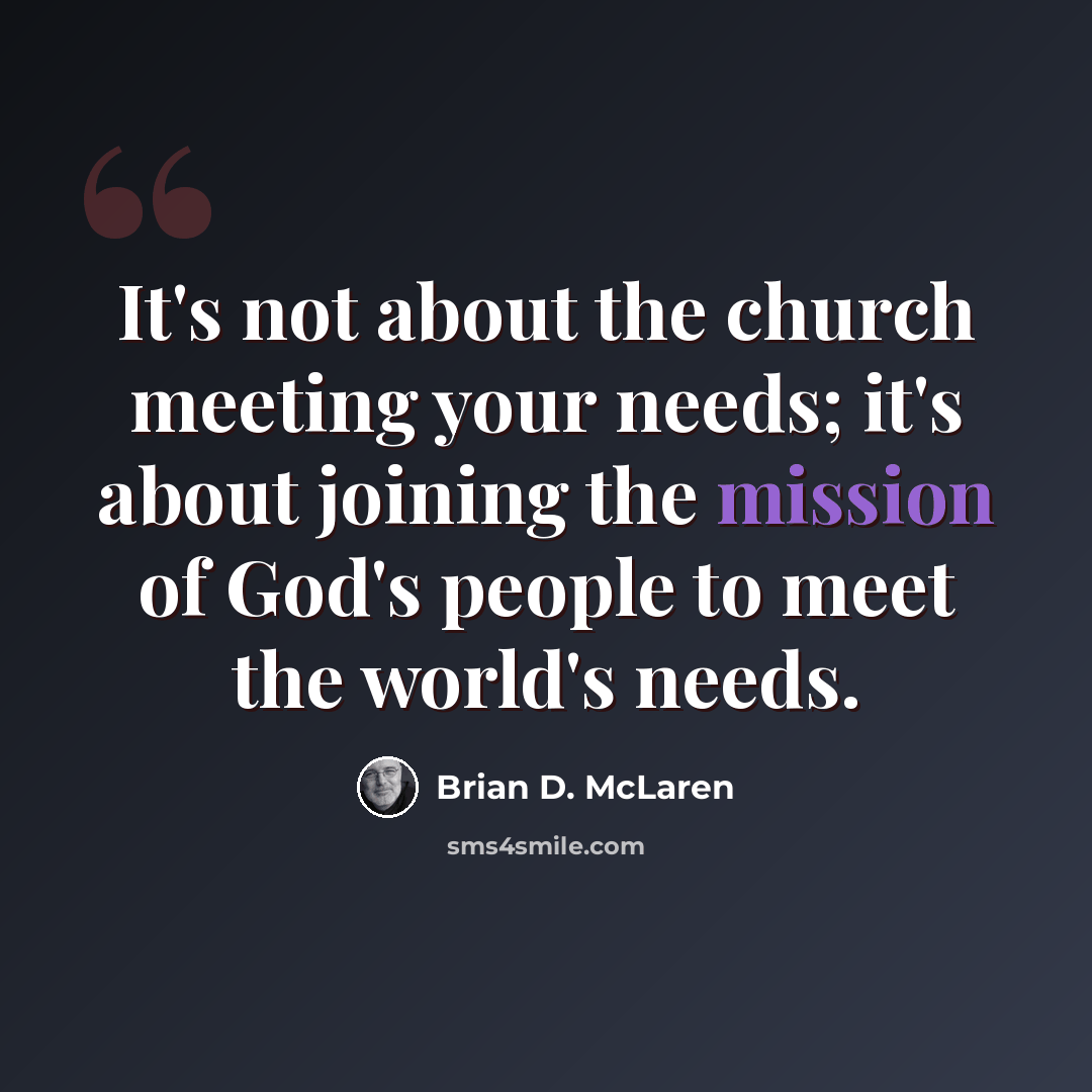 “It's not about the church meeting your needs; it's about joining the mission of God's people to meet the world's needs.” quote by Brian D. McLaren
