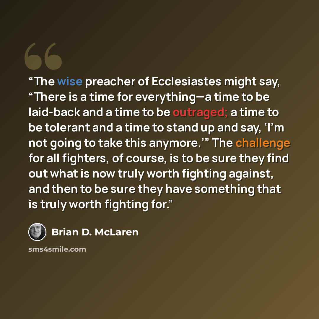 “The wise preacher of Ecclesiastes might say, “There is a time for everything—a time to be laid-back and a time to be outraged; a time to be tolerant and a time to stand up and say, ‘I’m not going to take this anymore.’” The challenge for all fighters, of course, is to be sure they find out what is…” quote by Brian D. McLaren