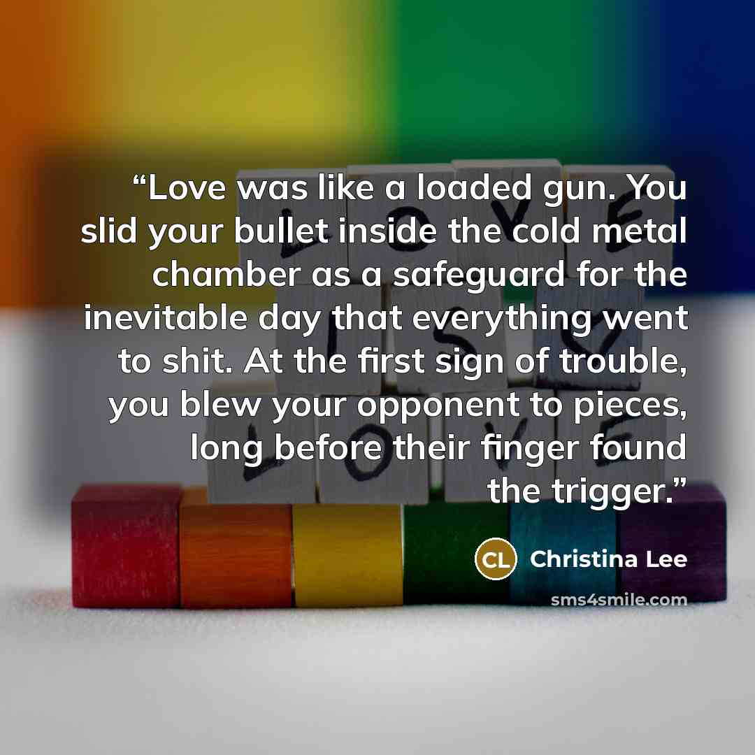 “Love was like a loaded gun. You slid your bullet inside the cold metal chamber as a safeguard for the inevitable day that everything went to shit. At the first sign of trouble, you blew your opponent to pieces, long before their finger found the trigger.” quote by Christina Lee