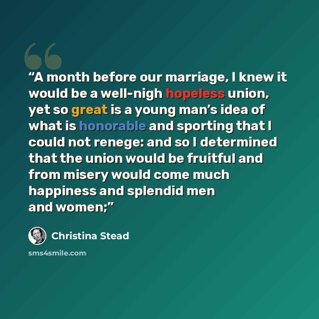 “A month before our marriage, I knew it would be a well-nigh hopeless union, yet so great is a young man’s idea of what is honorable and sporting that I could not renege: and so I determined that the union would be fruitful and from misery would come much happiness and splendid men and women;” quote by Christina Stead