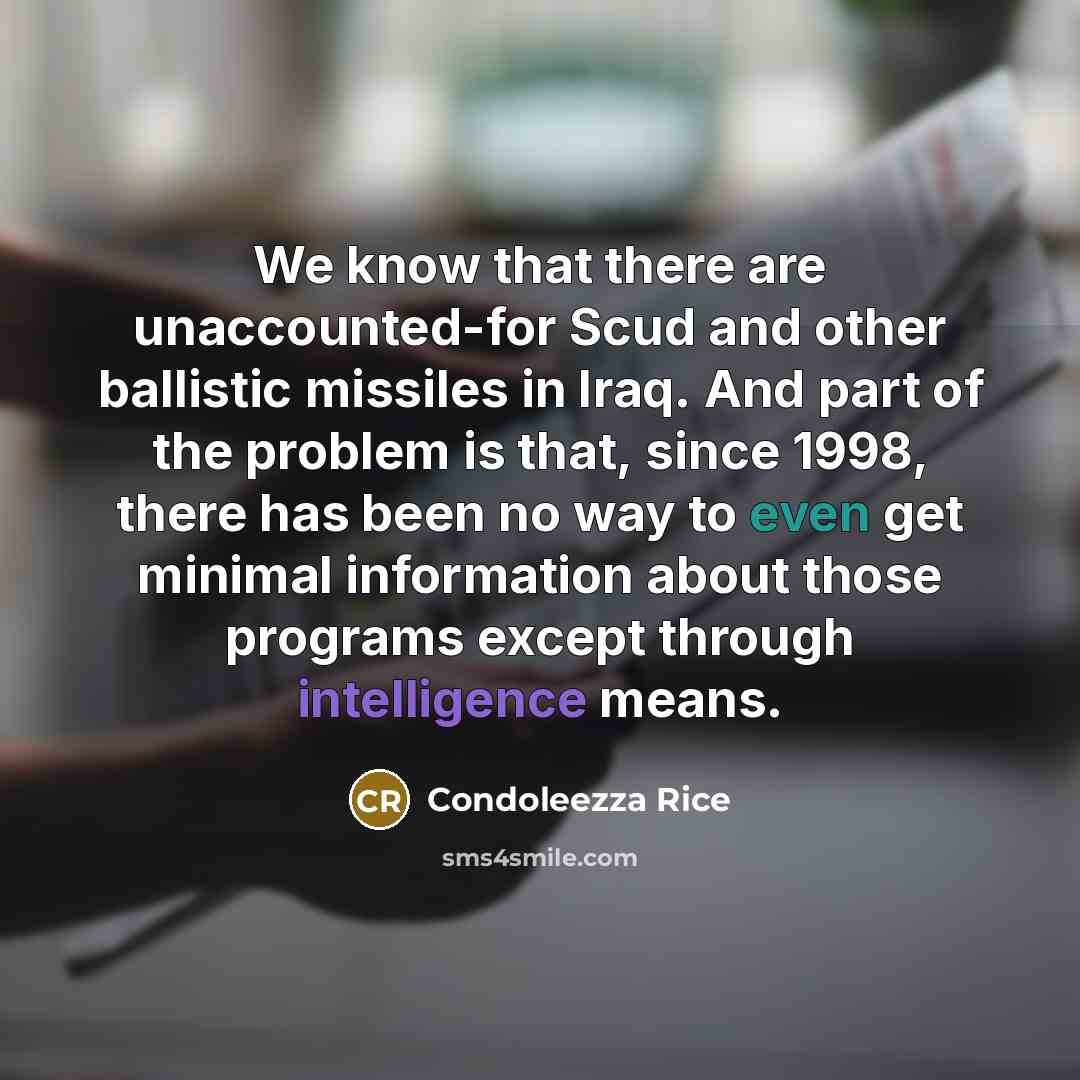 “We know that there are unaccounted-for Scud and other ballistic missiles in Iraq. And part of the problem is that, since 1998, there has been no way to even get minimal information about those programs except through intelligence means.” quote by Condoleezza Rice