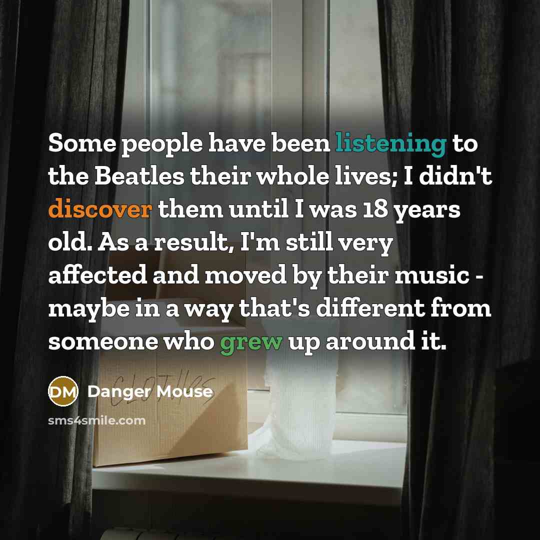 “Some people have been listening to the Beatles their whole lives; I didn't discover them until I was 18 years old. As a result, I'm still very affected and moved by their music - maybe in a way that's different from someone who grew up around it.” quote by Danger Mouse