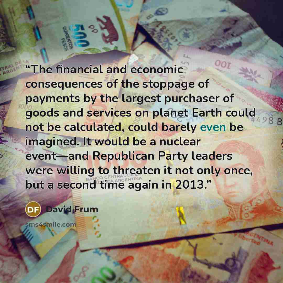 “The financial and economic consequences of the stoppage of payments by the largest purchaser of goods and services on planet Earth could not be calculated, could barely even be imagined. It would be a nuclear event—and Republican Party leaders were willing to threaten it not only once, but a…” quote by David Frum
