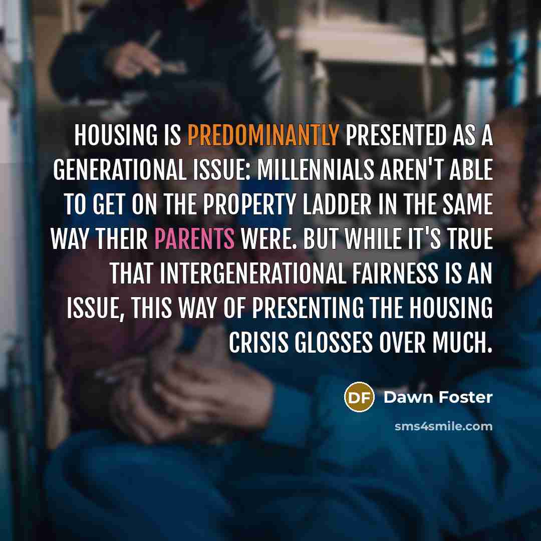 “Housing is predominantly presented as a generational issue: millennials aren't able to get on the property ladder in the same way their parents were. But while it's true that intergenerational fairness is an issue, this way of presenting the housing crisis glosses over much.” quote by Dawn Foster