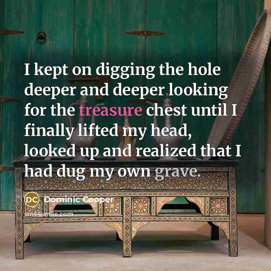“I kept on digging the hole deeper and deeper looking for the treasure chest until I finally lifted my head, looked up and realized that I had dug my own grave.” quote by Dominic Cooper