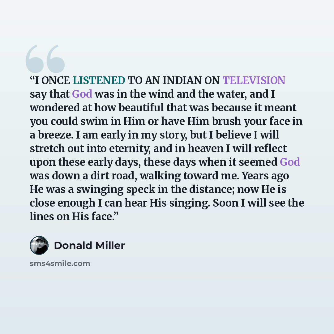“I ONCE LISTENED TO AN INDIAN ON TELEVISION say that God was in the wind and the water, and I wondered at how beautiful that was because it meant you could swim in Him or have Him brush your face in a breeze. I am early in my story, but I believe I will stretch out into eternity, and in heaven I…” quote by Donald Miller