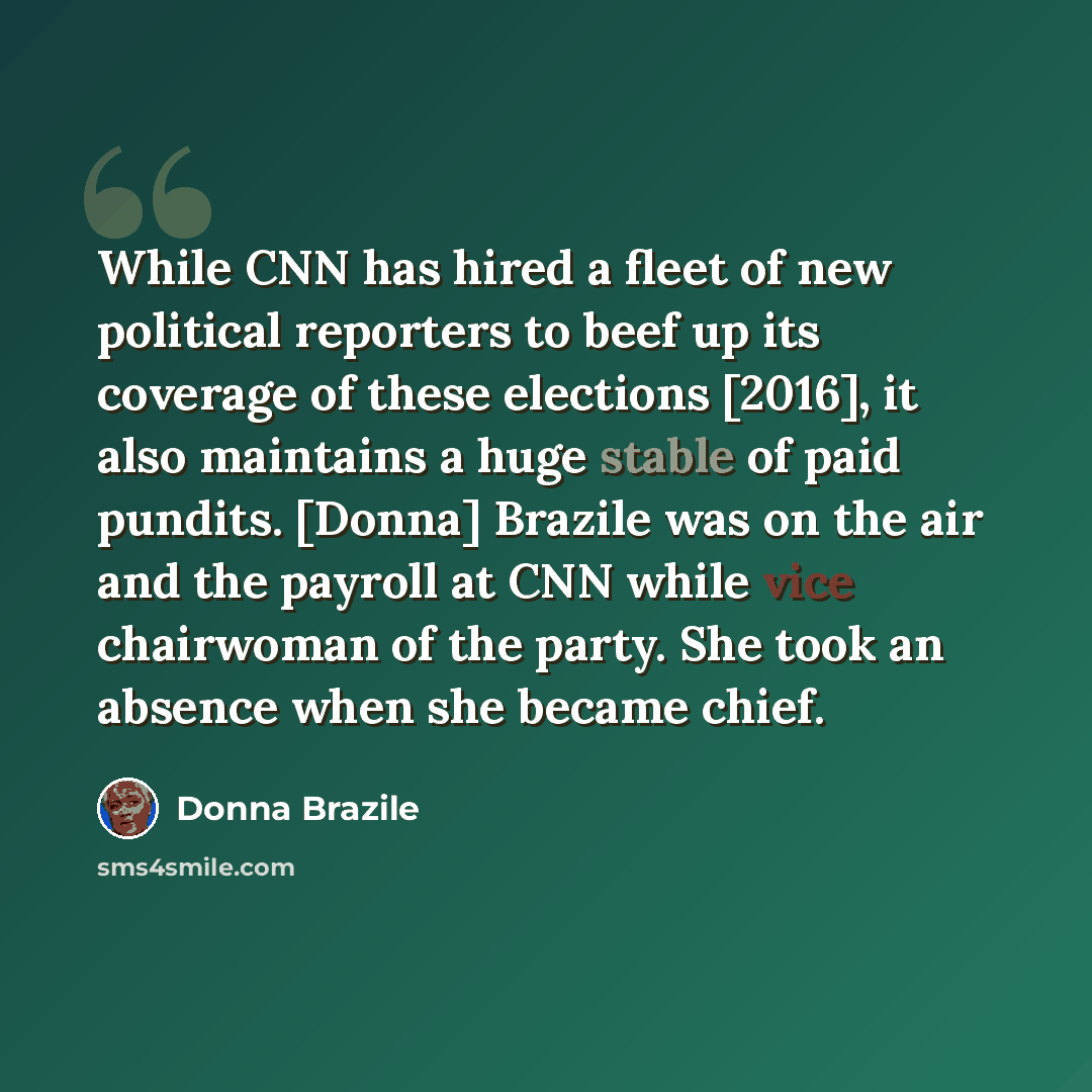 “While CNN has hired a fleet of new political reporters to beef up its coverage of these elections [2016], it also maintains a huge stable of paid pundits. [Donna] Brazile was on the air and the payroll at CNN while vice chairwoman of the party. She took an absence when she became chief.” quote by Donna Brazile