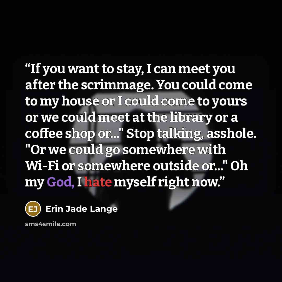 “If you want to stay, I can meet you after the scrimmage. You could come to my house or I could come to yours or we could meet at the library or a coffee shop or..." Stop talking, asshole. "Or we could go somewhere with Wi-Fi or somewhere outside or..." Oh my God, I hate myself right now.” quote by Erin Jade Lange