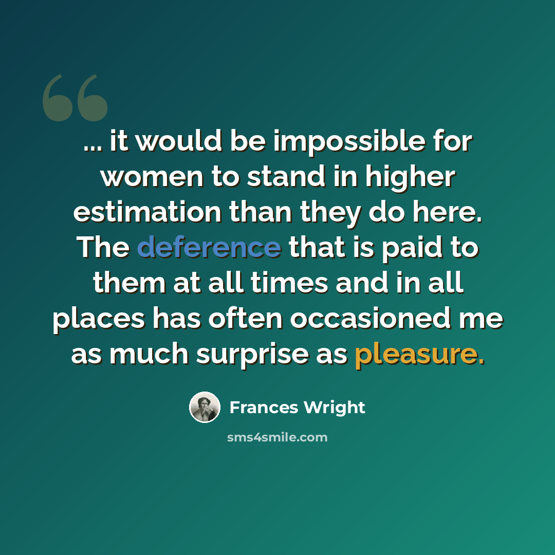 “... it would be impossible for women to stand in higher estimation than they do here. The deference that is paid to them at all times and in all places has often occasioned me as much surprise as pleasure.” quote by Frances Wright