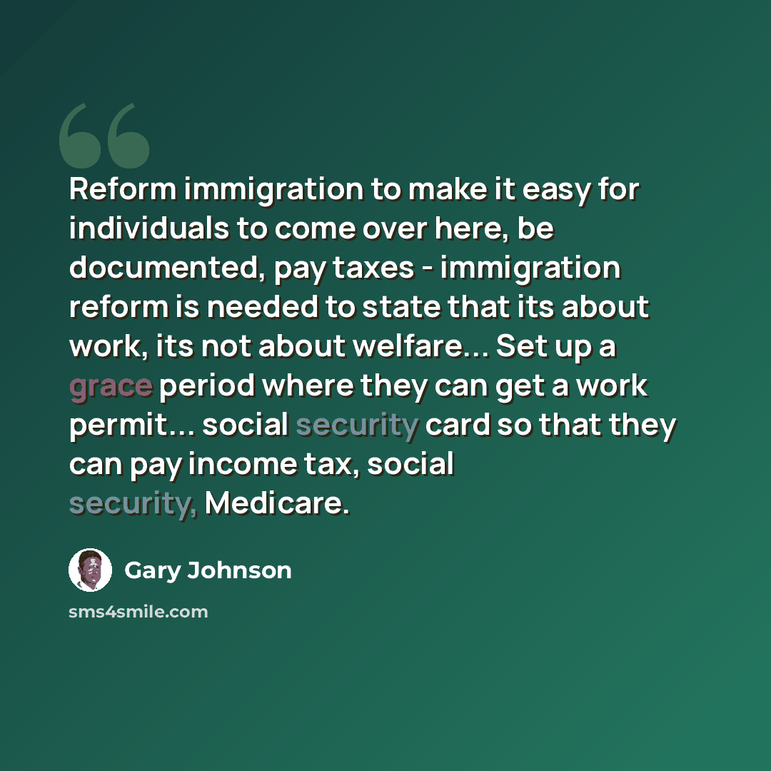 “Reform immigration to make it easy for individuals to come over here, be documented, pay taxes - immigration reform is needed to state that its about work, its not about welfare... Set up a grace period where they can get a work permit... social security card so that they can pay income tax…” quote by Gary Johnson