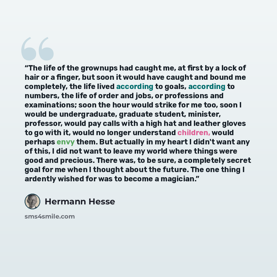 “The life of the grownups had caught me, at first by a lock of hair or a finger, but soon it would have caught and bound me completely, the life lived according to goals, according to numbers, the life of order and jobs, or professions and examinations; soon the hour would strike for me too, soon I…” quote by Hermann Hesse