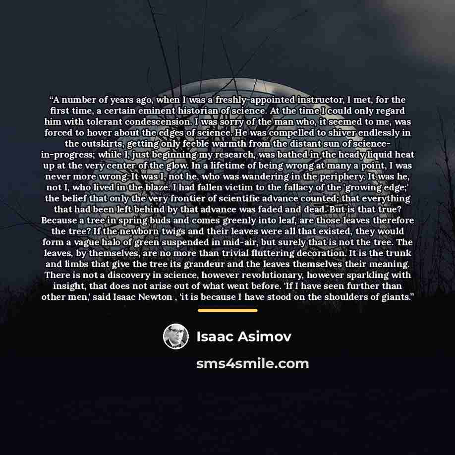 “A number of years ago, when I was a freshly-appointed instructor, I met, for the first time, a certain eminent historian of science. At the time I could only regard him with tolerant condescension. I was sorry of the man who, it seemed to me, was forced to hover about the edges of science. He was…” quote by Isaac Asimov