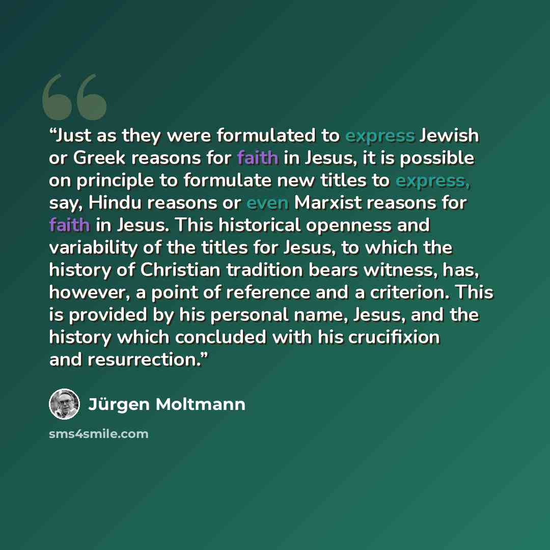 “Just as they were formulated to express Jewish or Greek reasons for faith in Jesus, it is possible on principle to formulate new titles to express, say, Hindu reasons or even Marxist reasons for faith in Jesus. This historical openness and variability of the titles for Jesus, to which the history…” quote by Jürgen Moltmann