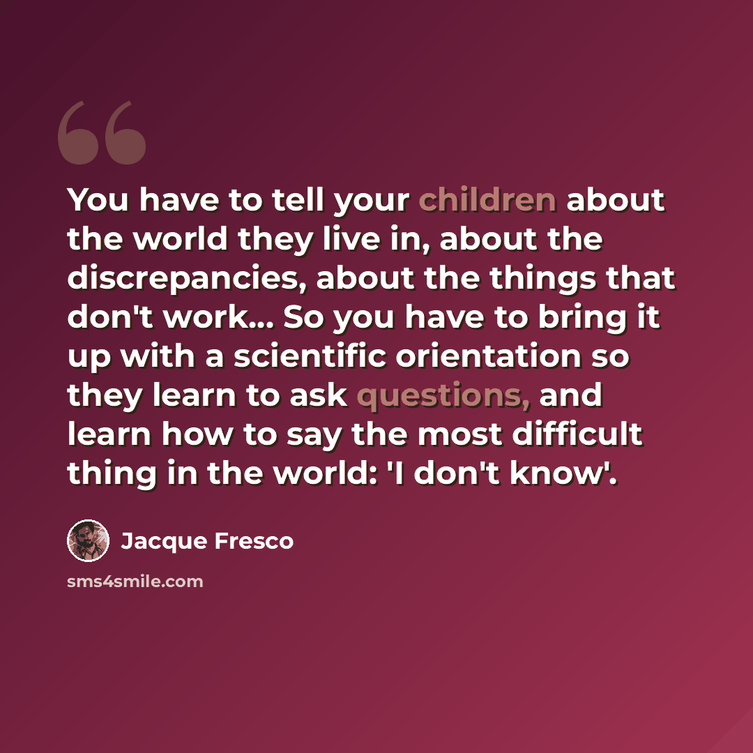 “You have to tell your children about the world they live in, about the discrepancies, about the things that don't work… So you have to bring it up with a scientific orientation so they learn to ask questions, and learn how to say the most difficult thing in the world: 'I don't know'.” quote by Jacque Fresco