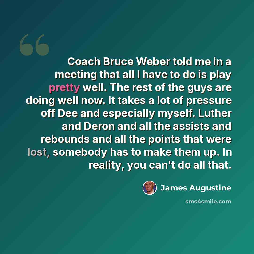 “Coach Bruce Weber told me in a meeting that all I have to do is play pretty well. The rest of the guys are doing well now. It takes a lot of pressure off Dee and especially myself. Luther and Deron and all the assists and rebounds and all the points that were lost, somebody has to make them up. In…” quote by James Augustine