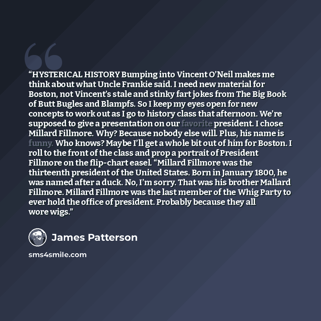 “HYSTERICAL HISTORY Bumping into Vincent O’Neil makes me think about what Uncle Frankie said. I need new material for Boston, not Vincent’s stale and stinky fart jokes from The Big Book of Butt Bugles and Blampfs. So I keep my eyes open for new concepts to work out as I go to history class that…” quote by James Patterson