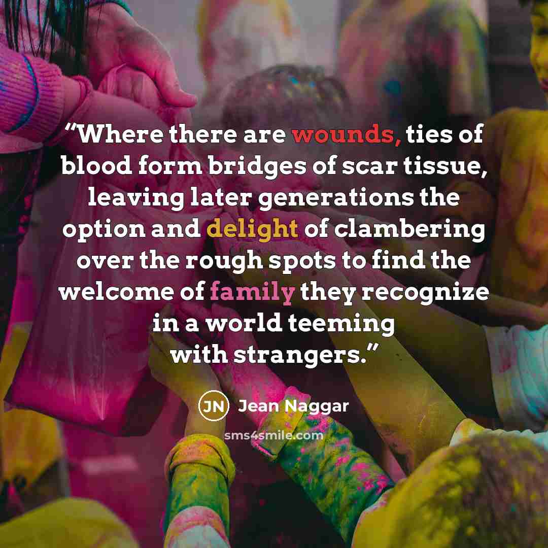 “Where there are wounds, ties of blood form bridges of scar tissue, leaving later generations the option and delight of clambering over the rough spots to find the welcome of family they recognize in a world teeming with strangers.” quote by Jean Naggar