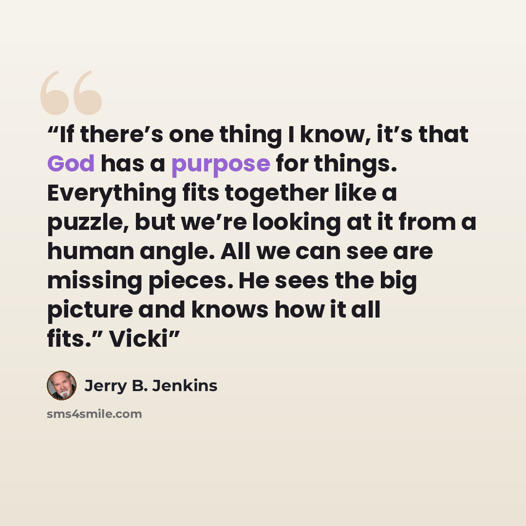 “If there’s one thing I know, it’s that God has a purpose for things. Everything fits together like a puzzle, but we’re looking at it from a human angle. All we can see are missing pieces. He sees the big picture and knows how it all fits.” Vicki” quote by Jerry B. Jenkins