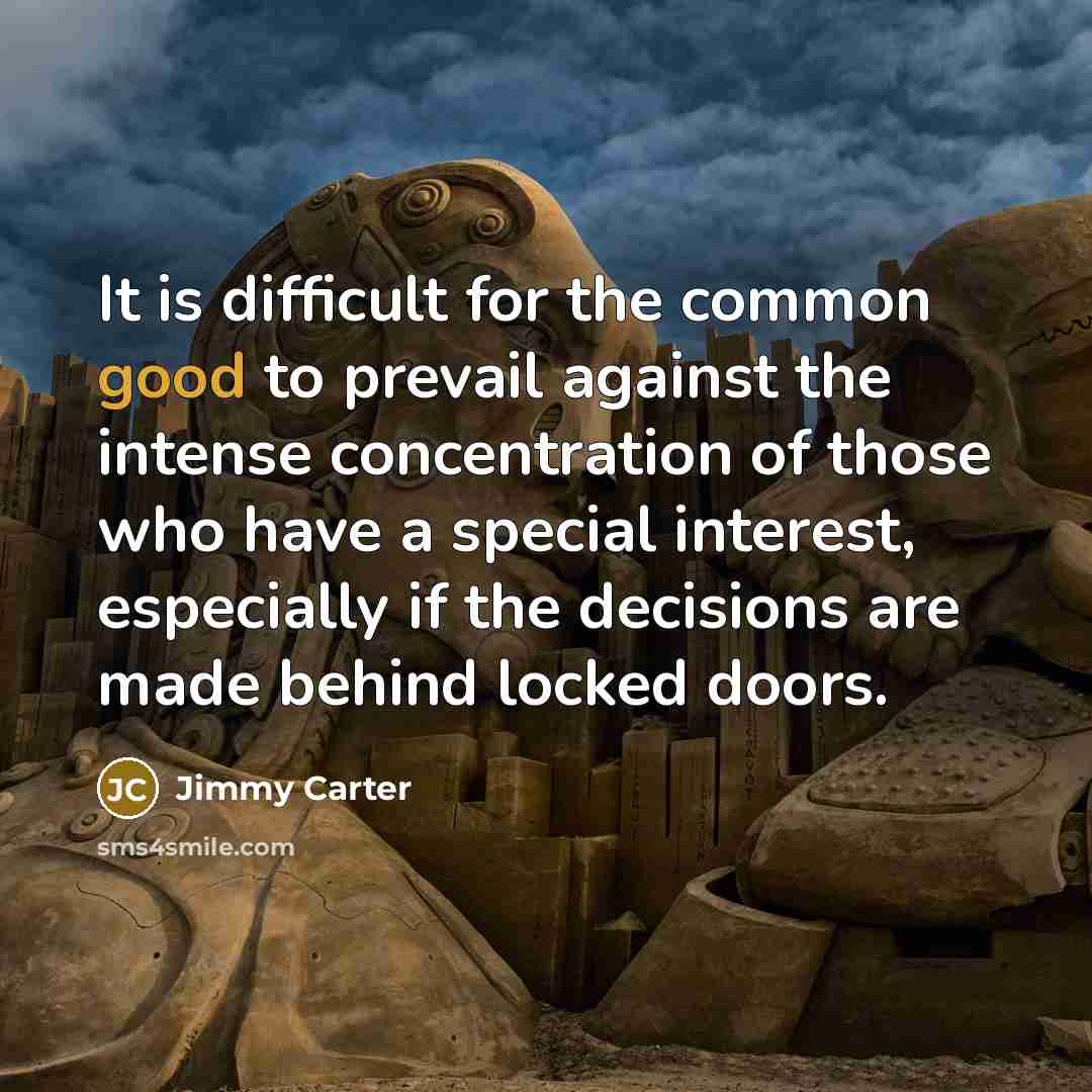 “It is difficult for the common good to prevail against the intense concentration of those who have a special interest, especially if the decisions are made behind locked doors.” quote by Jimmy Carter