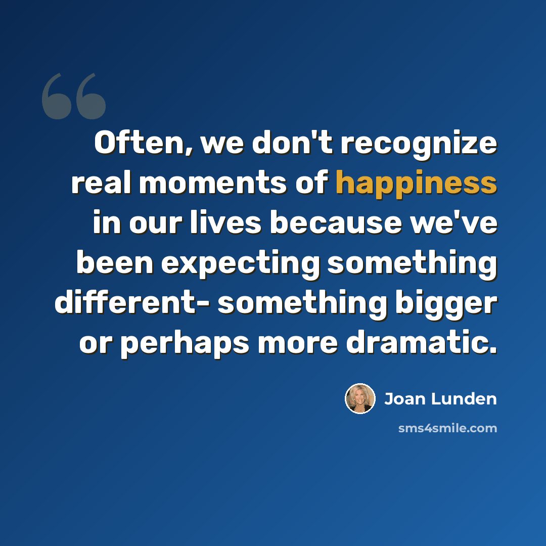 “Often, we don't recognize real moments of happiness in our lives because we've been expecting something different- something bigger or perhaps more dramatic.” quote by Joan Lunden