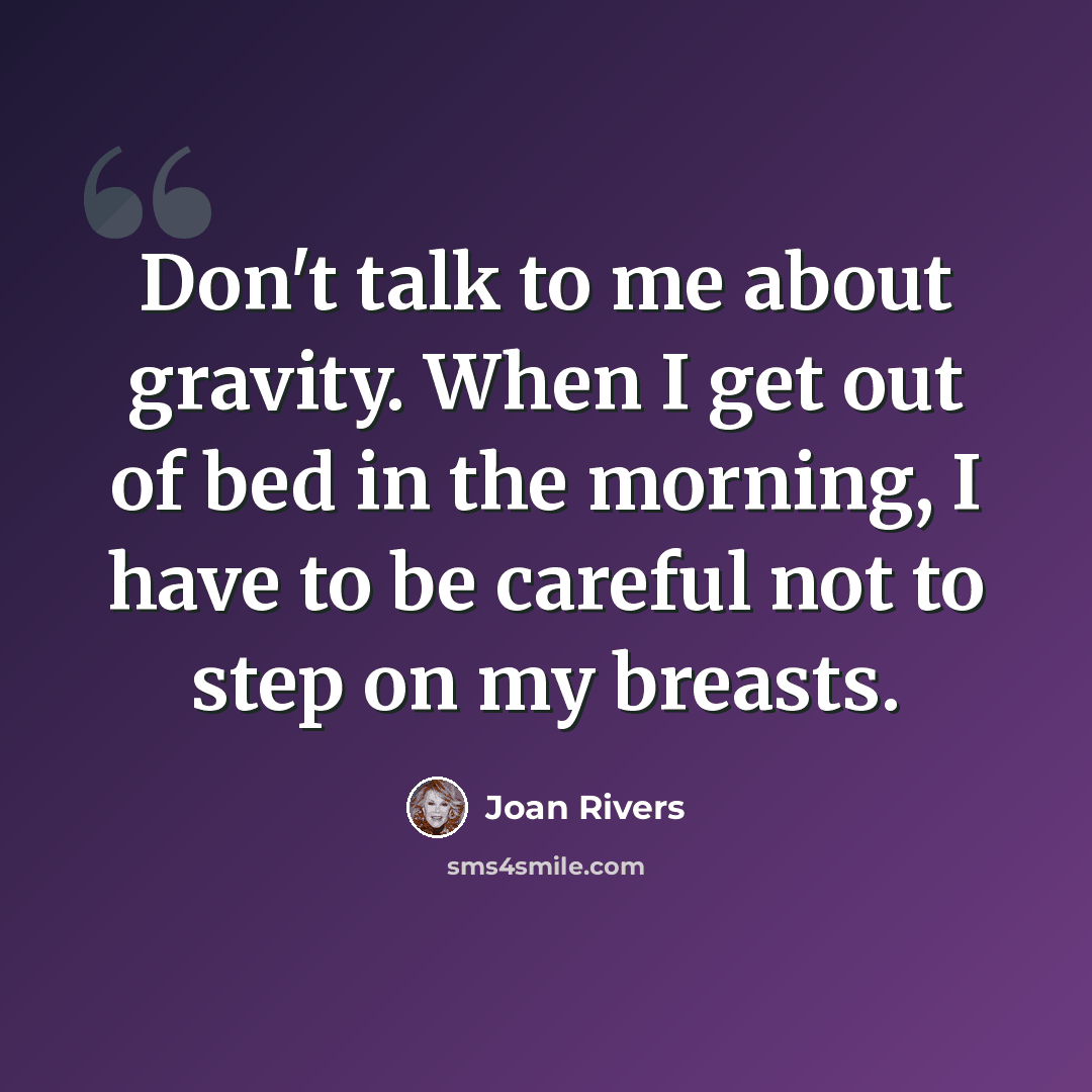 “Don't talk to me about gravity. When I get out of bed in the morning, I have to be careful not to step on my breasts.” quote by Joan Rivers