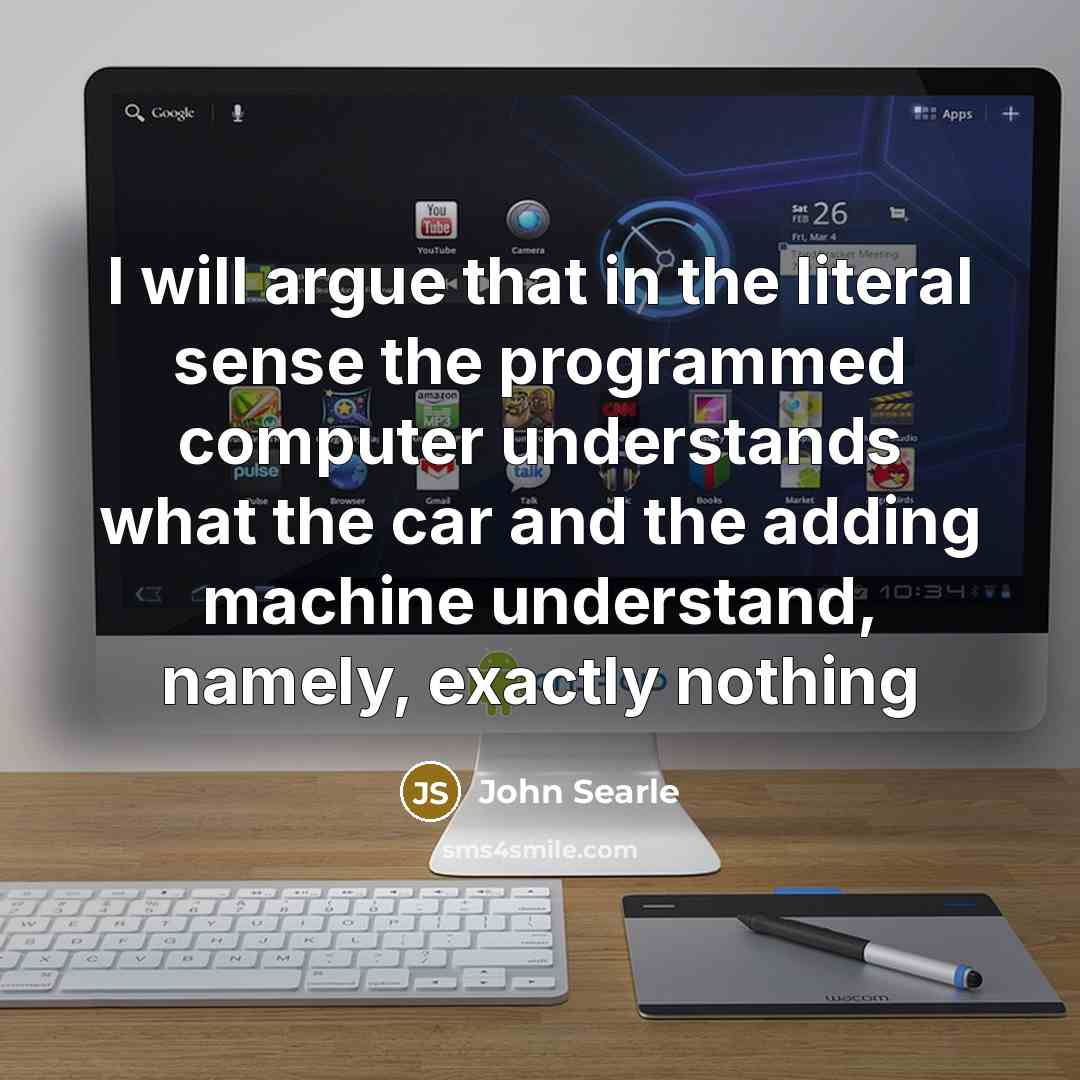 “I will argue that in the literal sense the programmed computer understands what the car and the adding machine understand, namely, exactly nothing” quote by John Searle