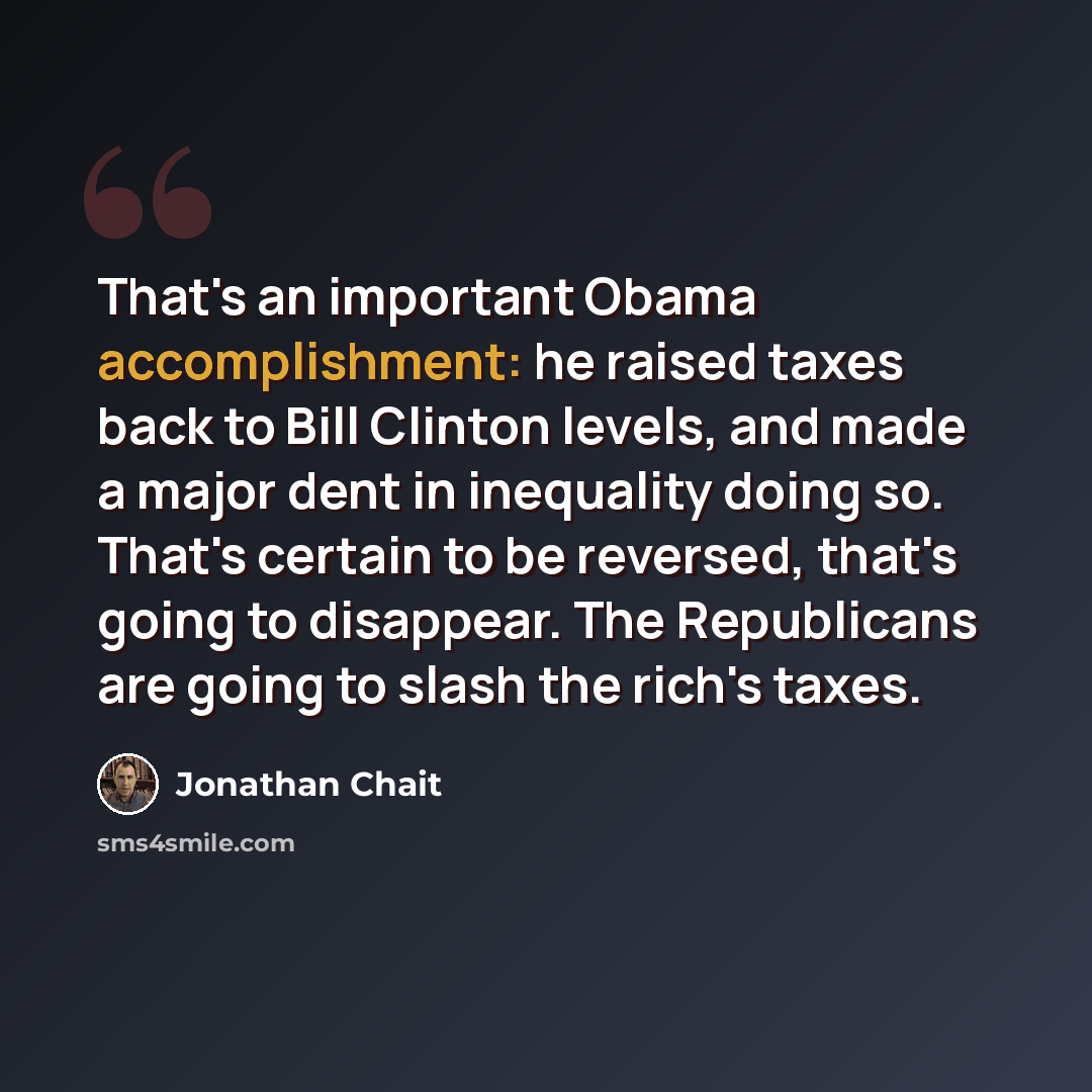 “That's an important Obama accomplishment: he raised taxes back to Bill Clinton levels, and made a major dent in inequality doing so. That's certain to be reversed, that's going to disappear. The Republicans are going to slash the rich's taxes.” quote by Jonathan Chait