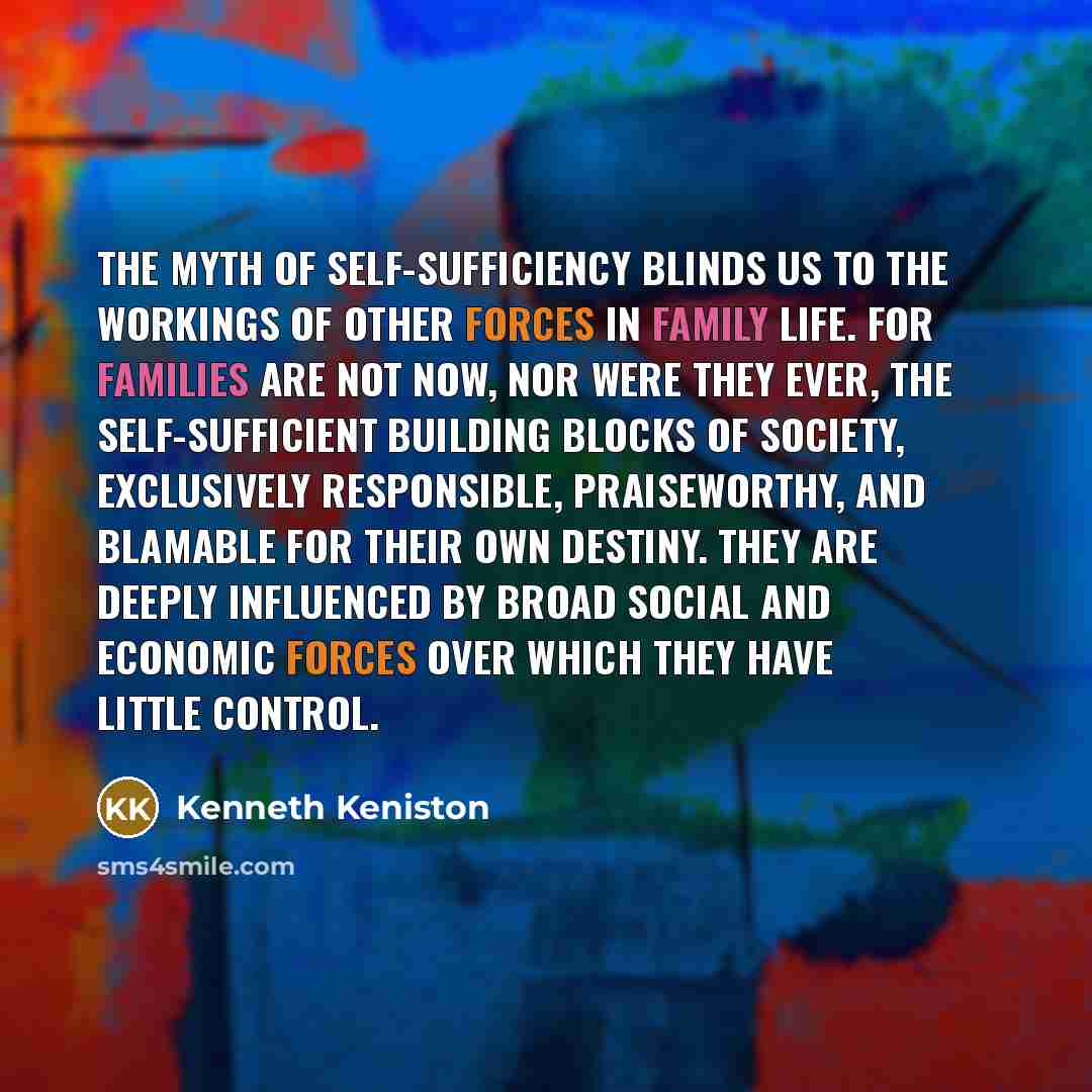 “The myth of self-sufficiency blinds us to the workings of other forces in family life. For families are not now, nor were they ever, the self-sufficient building blocks of society, exclusively responsible, praiseworthy, and blamable for their own destiny. They are deeply influenced by broad social…” quote by Kenneth Keniston