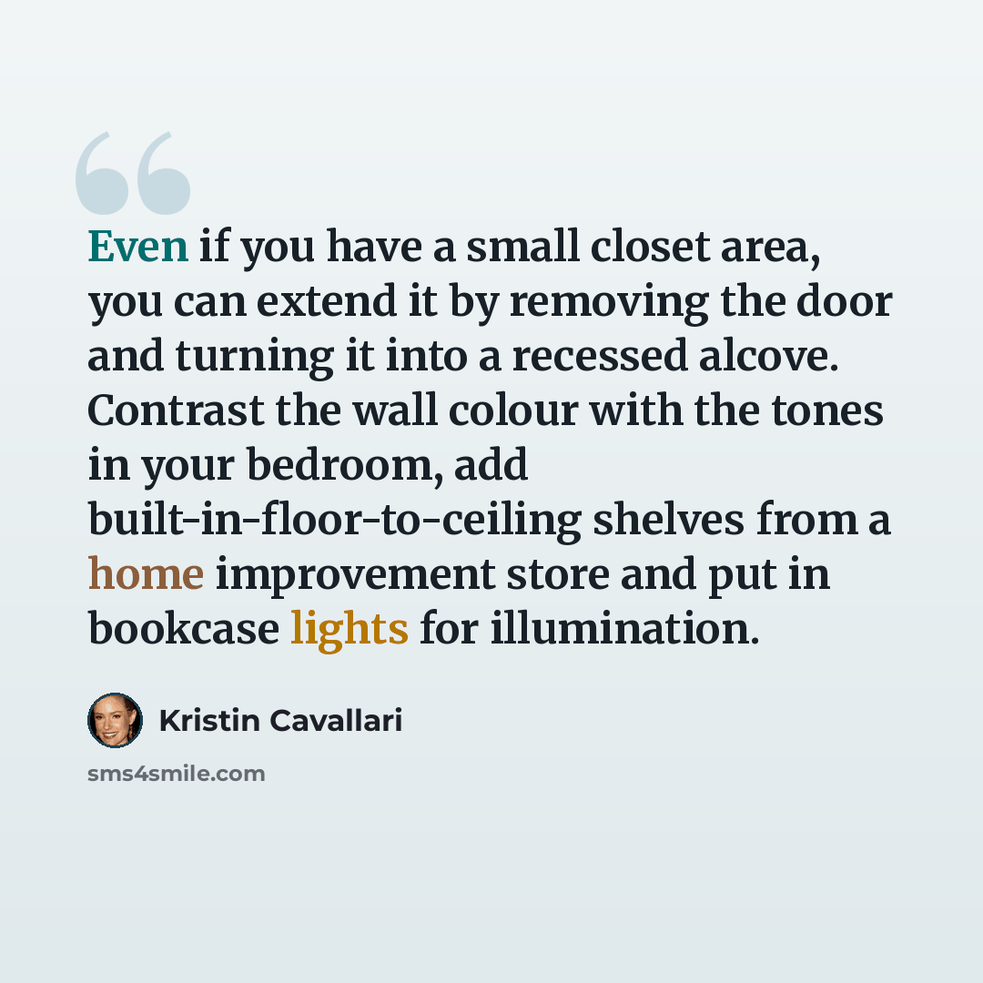 “Even if you have a small closet area, you can extend it by removing the door and turning it into a recessed alcove. Contrast the wall colour with the tones in your bedroom, add built-in-floor-to-ceiling shelves from a home improvement store and put in bookcase lights for illumination.” quote by Kristin Cavallari