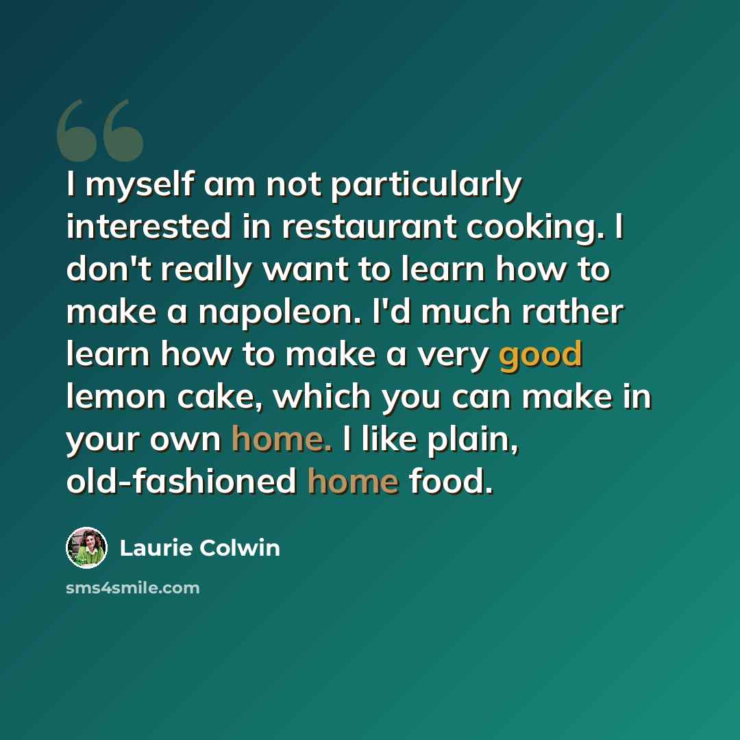 “I myself am not particularly interested in restaurant cooking. I don't really want to learn how to make a napoleon. I'd much rather learn how to make a very good lemon cake, which you can make in your own home. I like plain, old-fashioned home food.” quote by Laurie Colwin