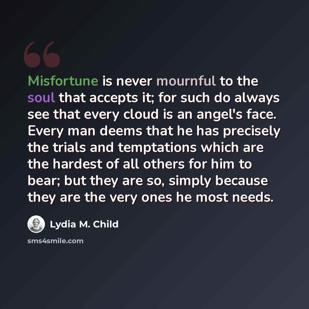 “Misfortune is never mournful to the soul that accepts it; for such do always see that every cloud is an angel's face. Every man deems that he has precisely the trials and temptations which are the hardest of all others for him to bear; but they are so, simply because they are the very ones he most…” quote by Lydia M. Child