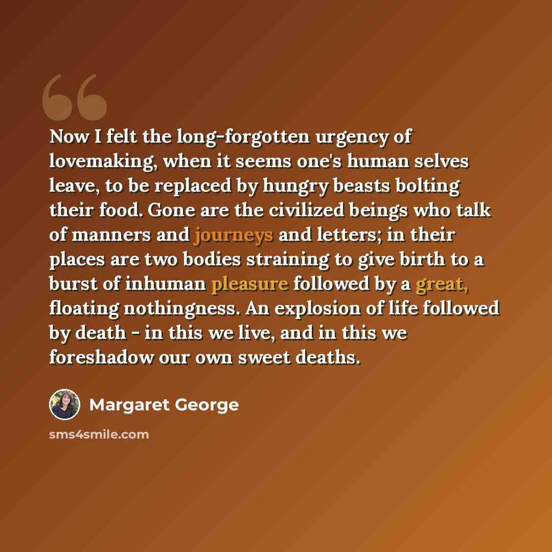“Now I felt the long-forgotten urgency of lovemaking, when it seems one's human selves leave, to be replaced by hungry beasts bolting their food. Gone are the civilized beings who talk of manners and journeys and letters; in their places are two bodies straining to give birth to a burst of inhuman…” quote by Margaret George