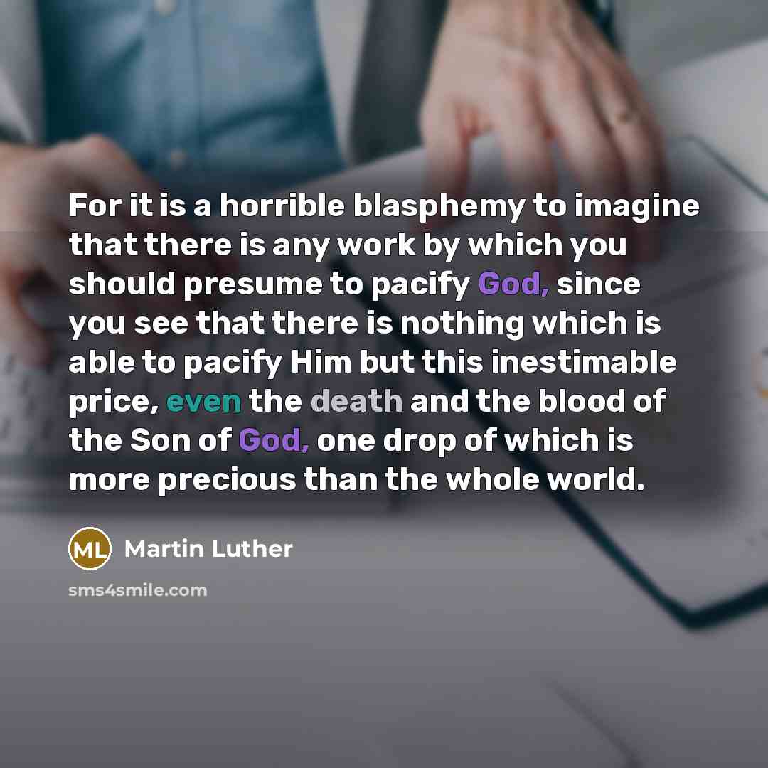 “For it is a horrible blasphemy to imagine that there is any work by which you should presume to pacify God, since you see that there is nothing which is able to pacify Him but this inestimable price, even the death and the blood of the Son of God, one drop of which is more precious than the whole…” quote by Martin Luther