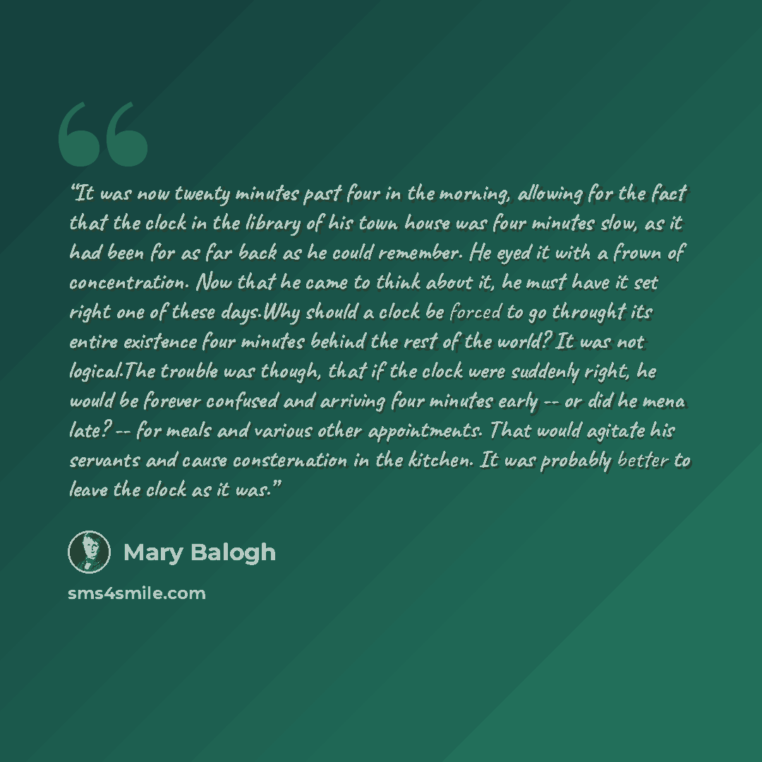 “It was now twenty minutes past four in the morning, allowing for the fact that the clock in the library of his town house was four minutes slow, as it had been for as far back as he could remember. He eyed it with a frown of concentration. Now that he came to think about it, he must have it set…” quote by Mary Balogh