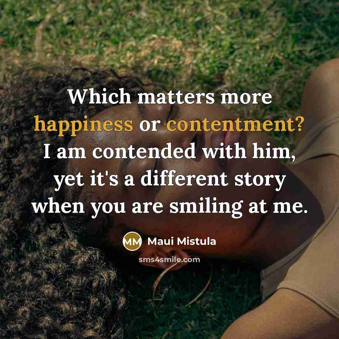 “Which matters more happiness or contentment? I am contended with him, yet it's a different story when you are smiling at me.” quote by Maui Mistula