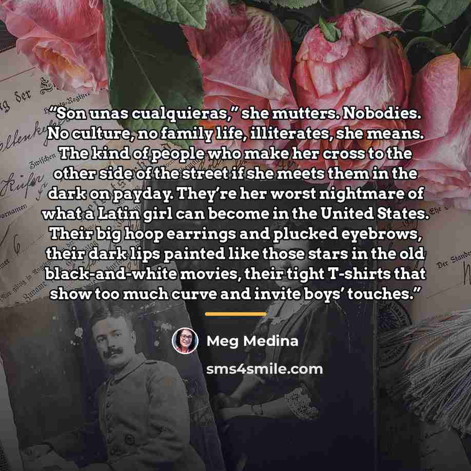 “Son unas cualquieras,” she mutters. Nobodies. No culture, no family life, illiterates, she means. The kind of people who make her cross to the other side of the street if she meets them in the dark on payday. They’re her worst nightmare of what a Latin girl can become in the United States. Their…” quote by Meg Medina